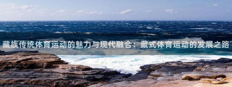 火凤体育NBA：藏族传统体育运动的魅力与现代融合：藏式体育运动的发展之路