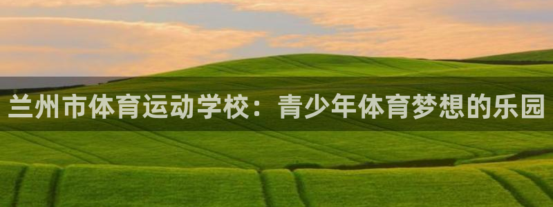 火凤体育官网：兰州市体育运动学校：青少年体育梦想的乐园