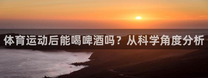 火凤体育直播高清入口：体育运动后能喝啤酒吗？从科学角度分析